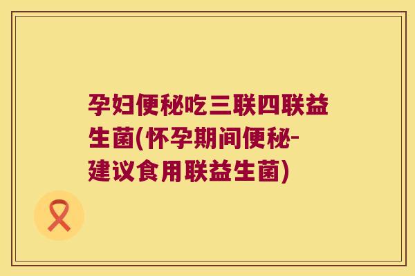 孕妇便秘吃三联四联益生菌(怀孕期间便秘-建议食用联益生菌)