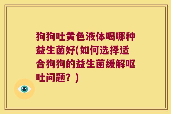 狗狗吐黄色液体喝哪种益生菌好(如何选择适合狗狗的益生菌缓解问题?) 狗狗吐黄色液体喝哪种益生菌好(如何选择适合狗狗的益生菌缓解问题?)