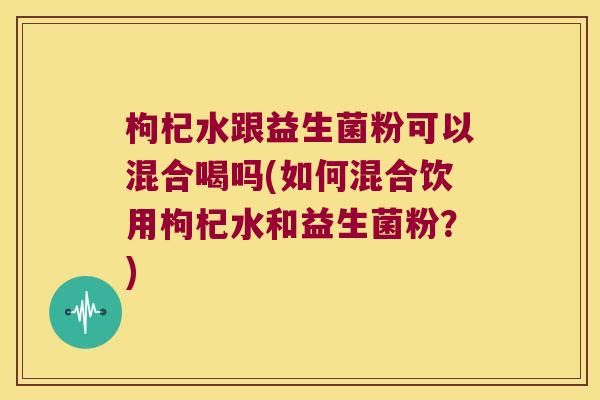 枸杞水跟益生菌粉可以混合喝吗(如何混合饮用枸杞水和益生菌粉?) 枸杞水跟益生菌粉可以混合喝吗(如何混合饮用枸杞水和益生菌粉?)