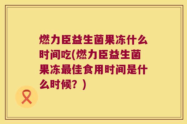 燃力臣益生菌果冻什么时间吃(燃力臣益生菌果冻最佳食用时间是什么时候？)