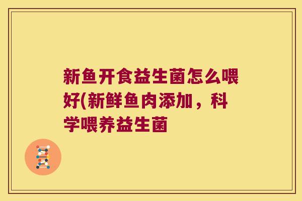 新鱼开食益生菌怎么喂好(新鲜鱼肉添加,科学喂养益生菌 新鱼开食益生菌怎么喂好(新鲜鱼肉添加,科学喂养益生菌