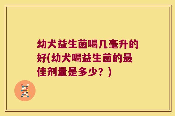 幼犬益生菌喝几毫升的好(幼犬喝益生菌的最佳剂量是多少？)