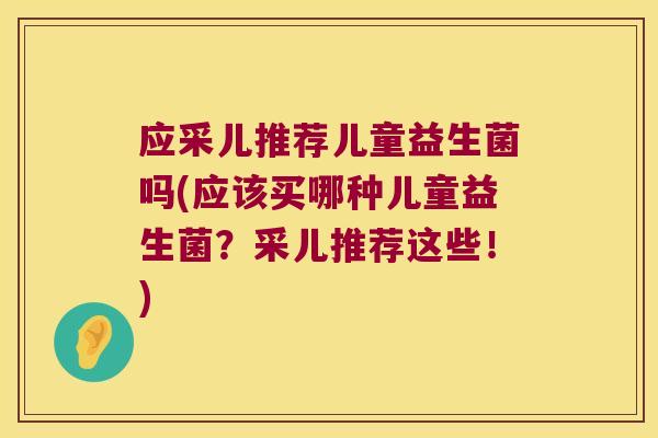 应采儿推荐儿童益生菌吗(应该买哪种儿童益生菌？采儿推荐这些！)