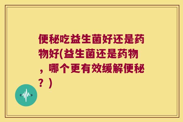 便秘吃益生菌好还是药物好(益生菌还是药物，哪个更有效缓解便秘？)