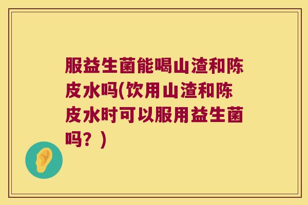 服益生菌能喝山渣和陈皮水吗(饮用山渣和陈皮水时可以服用益生菌吗？)