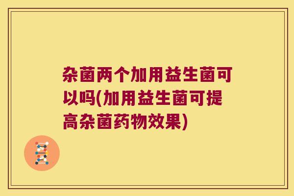 杂菌两个加用益生菌可以吗(加用益生菌可提高杂菌药物效果)