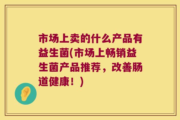 市场上卖的什么产品有益生菌(市场上畅销益生菌产品推荐，改善肠道健康！)