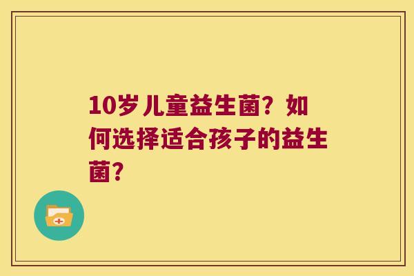 10岁儿童益生菌？如何选择适合孩子的益生菌？