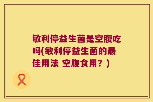 敏利停益生菌是空腹吃吗(敏利停益生菌的最佳用法 空腹食用？)
