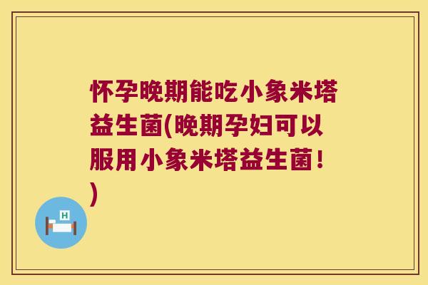 怀孕晚期能吃小象米塔益生菌(晚期孕妇可以服用小象米塔益生菌！)