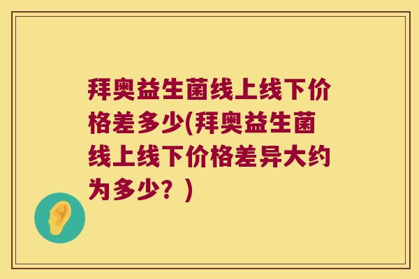 拜奥益生菌线上线下价格差多少(拜奥益生菌线上线下价格差异大约为多少？)