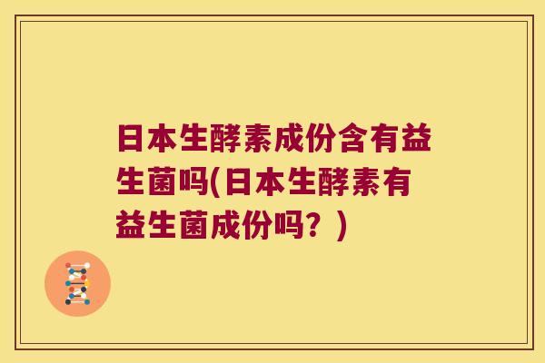 日本生酵素成份含有益生菌吗(日本生酵素有益生菌成份吗？)