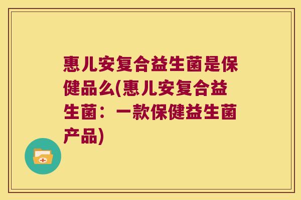 惠儿安复合益生菌是保健品么(惠儿安复合益生菌：一款保健益生菌产品)