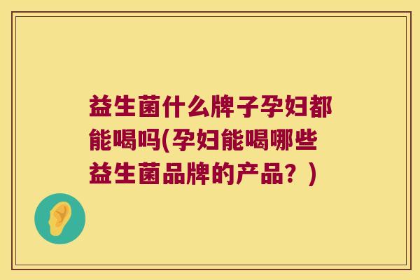 益生菌什么牌子孕妇都能喝吗(孕妇能喝哪些益生菌品牌的产品？)