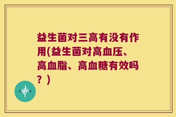 益生菌对有没有作用(益生菌对高、高、高有效吗?) 益生菌对有没有作用(益生菌对高、高、高有效吗?)