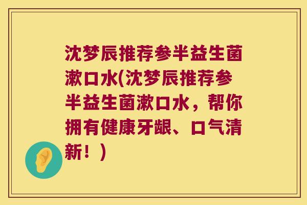 沈梦辰推荐参半益生菌漱口水(沈梦辰推荐参半益生菌漱口水，帮你拥有健康牙龈、口气清新！)