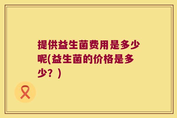 提供益生菌费用是多少呢(益生菌的价格是多少?) 提供益生菌费用是多少呢(益生菌的价格是多少?)