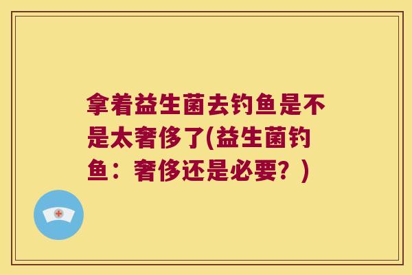拿着益生菌去钓鱼是不是太奢侈了(益生菌钓鱼：奢侈还是必要？)