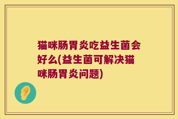 猫咪肠胃炎吃益生菌会好么(益生菌可解决猫咪肠胃炎问题)