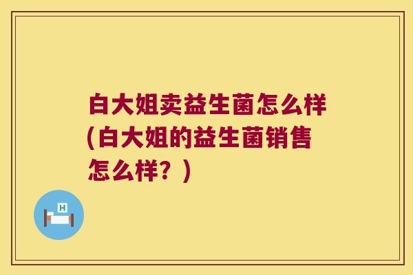 白大姐卖益生菌怎么样(白大姐的益生菌销售怎么样？)