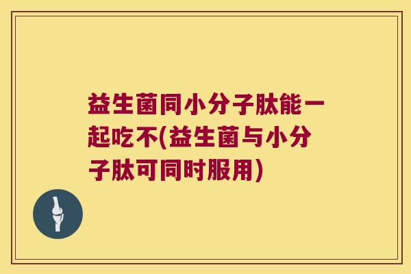 益生菌同小分子肽能一起吃不(益生菌与小分子肽可同时服用)