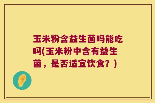 玉米粉含益生菌吗能吃吗(玉米粉中含有益生菌，是否适宜饮食？)