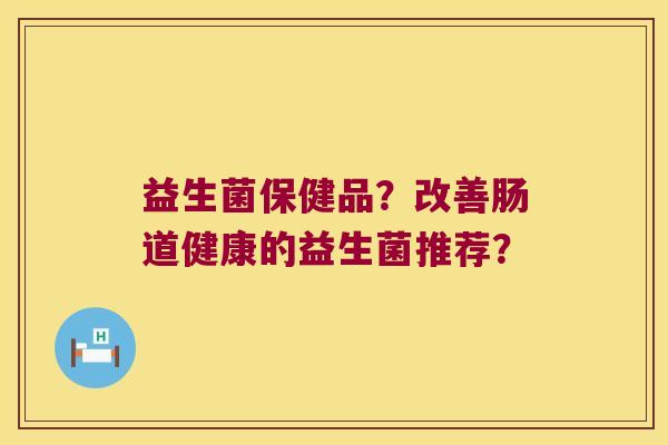 益生菌保健品？改善肠道健康的益生菌推荐？