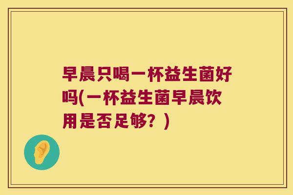 早晨只喝一杯益生菌好吗(一杯益生菌早晨饮用是否足够？)