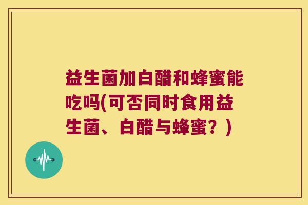 益生菌加白醋和蜂蜜能吃吗(可否同时食用益生菌、白醋与蜂蜜？)