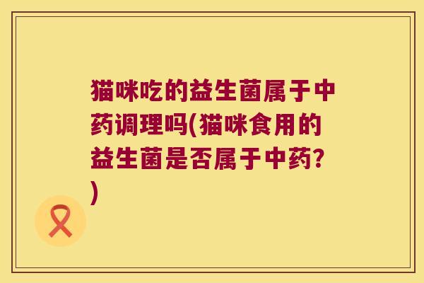 猫咪吃的益生菌属于中药调理吗(猫咪食用的益生菌是否属于中药？)