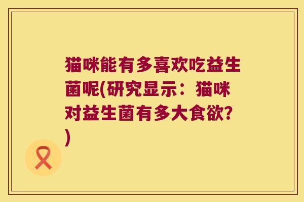 猫咪能有多喜欢吃益生菌呢(研究显示：猫咪对益生菌有多大食欲？)