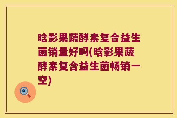 晗影果蔬酵素复合益生菌销量好吗(晗影果蔬酵素复合益生菌畅销一空) 晗影果蔬酵素复合益生菌销量好吗(晗影果蔬酵素复合益生菌畅销一空)