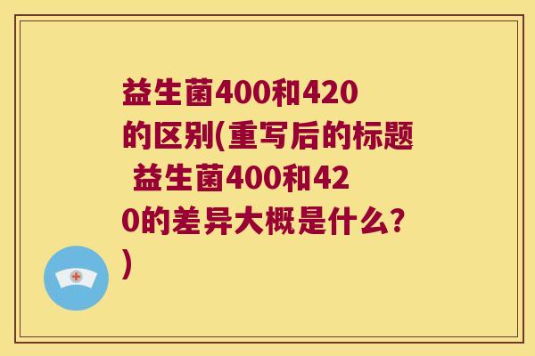 益生菌400和420的区别(重写后的标题 益生菌400和420的差异大概是什么？)