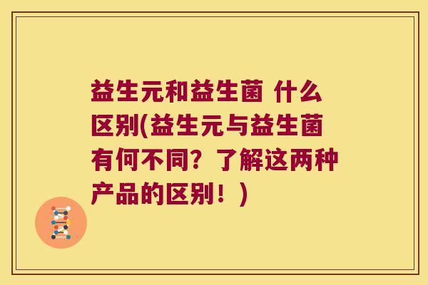 益生元和益生菌 什么区别(益生元与益生菌有何不同？了解这两种产品的区别！)