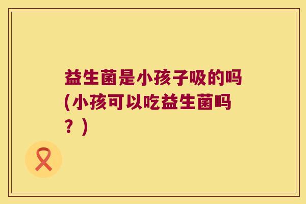 益生菌是小孩子吸的吗(小孩可以吃益生菌吗?) 益生菌是小孩子吸的吗(小孩可以吃益生菌吗?)