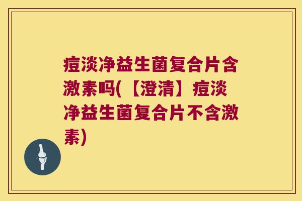 痘淡净益生菌复合片含激素吗(【澄清】痘淡净益生菌复合片不含激素)