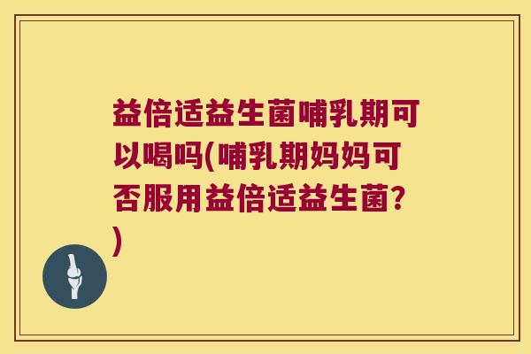 益倍适益生菌哺乳期可以喝吗(哺乳期妈妈可否服用益倍适益生菌？)