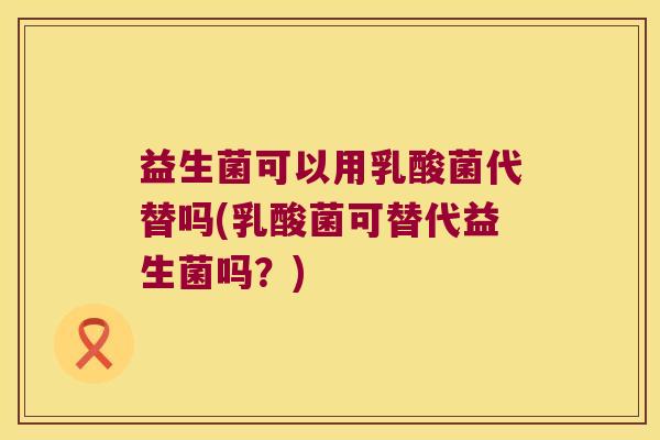 益生菌可以用乳酸菌代替吗(乳酸菌可替代益生菌吗？)