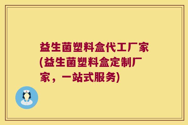 益生菌塑料盒代工厂家(益生菌塑料盒定制厂家，一站式服务)