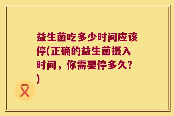 益生菌吃多少时间应该停(正确的益生菌摄入时间,你需要停多久?) 益生菌吃多少时间应该停(正确的益生菌摄入时间,你需要停多久?)