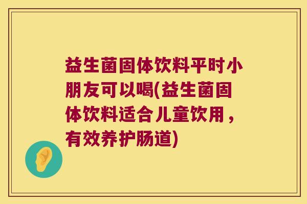 益生菌固体饮料平时小朋友可以喝(益生菌固体饮料适合儿童饮用，有效养护肠道)