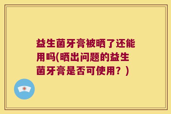 益生菌牙膏被晒了还能用吗(晒出问题的益生菌牙膏是否可使用？)