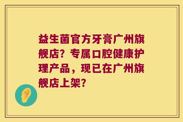 益生菌官方牙膏广州旗舰店?专属口腔健康护理产品,现已在广州旗舰店上架? 益生菌官方牙膏广州旗舰店?专属口腔健康护理产品,现已在广州旗舰店上架?