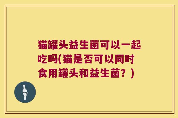 猫罐头益生菌可以一起吃吗(猫是否可以同时食用罐头和益生菌？)