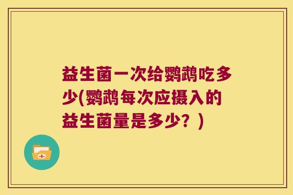 益生菌一次给鹦鹉吃多少(鹦鹉每次应摄入的益生菌量是多少？)