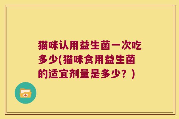 猫咪认用益生菌一次吃多少(猫咪食用益生菌的适宜剂量是多少？)