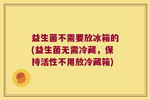 益生菌不需要放冰箱的(益生菌无需冷藏，保持活性不用放冷藏箱)