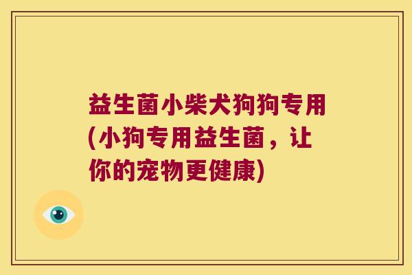 益生菌小柴犬狗狗专用(小狗专用益生菌，让你的宠物更健康)