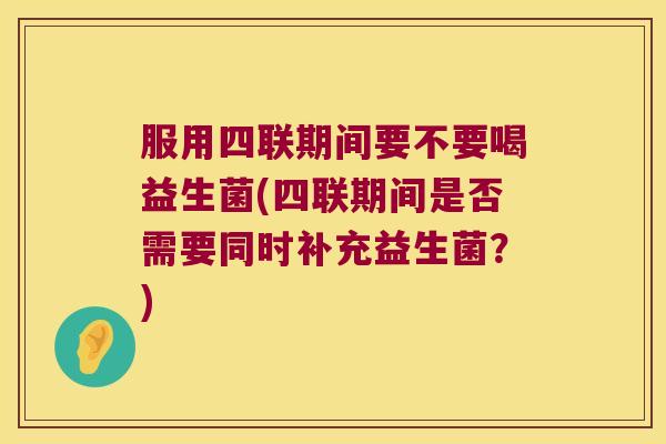 服用四联期间要不要喝益生菌(四联期间是否需要同时补充益生菌？)