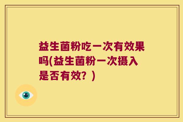 益生菌粉吃一次有效果吗(益生菌粉一次摄入是否有效？)